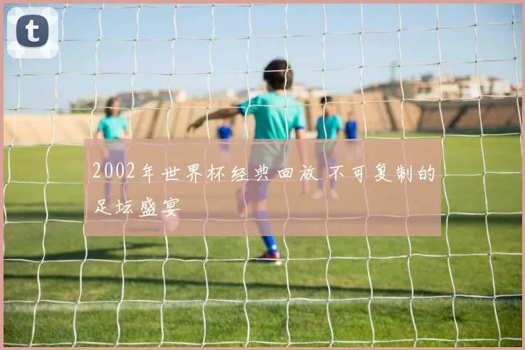 2002年世界杯经典回放 不可复制的足坛盛宴