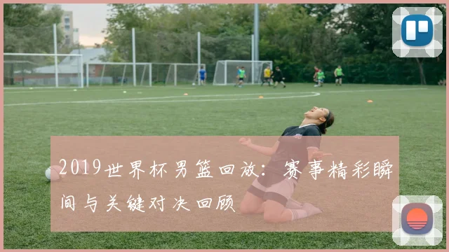 2019世界杯男篮回放：赛事精彩瞬间与关键对决回顾