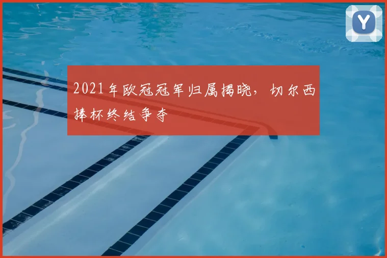 2021年欧冠冠军归属揭晓,切尔西捧杯终结争夺