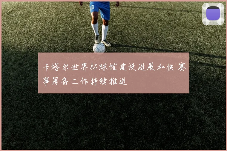 卡塔尔世界杯球馆建设进展加快 赛事筹备工作持续推进